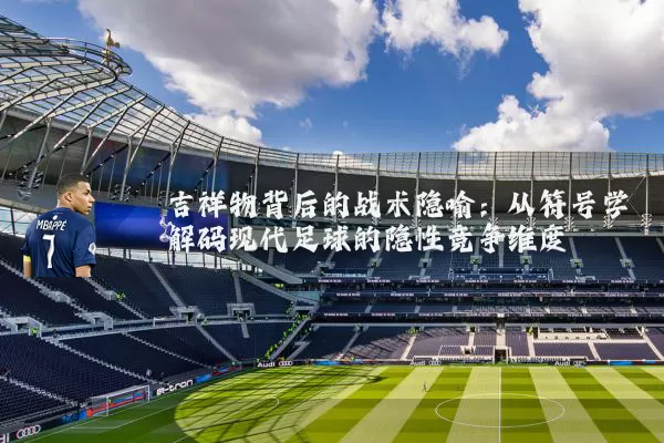 吉祥物背后的战术隐喻:从符号学解码现代足球的隐性竞争维度