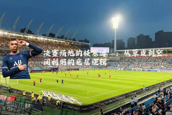 决赛场地的技术博弈：从草皮到空间利用的底层逻辑